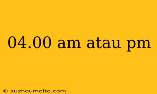 04.00 Am Atau Pm