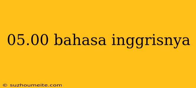 05.00 Bahasa Inggrisnya