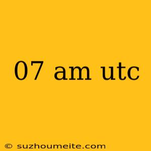 07 Am Utc