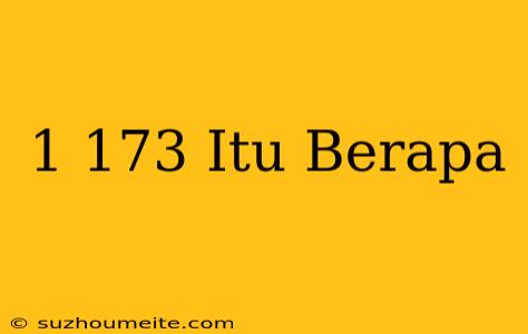 1/173 Itu Berapa