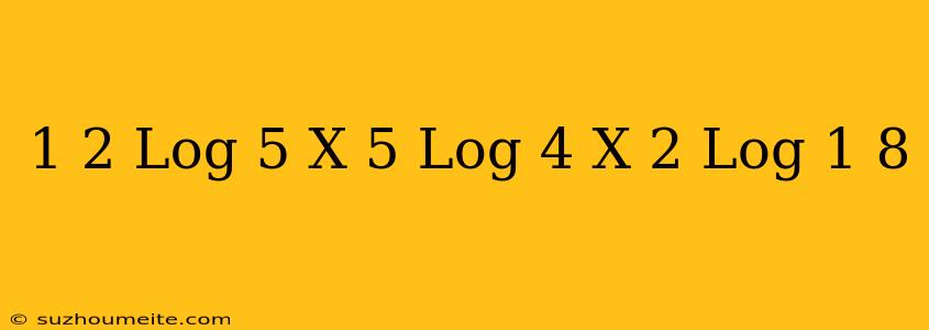 1/2 Log 5 X 5 Log 4 X 2 Log 1/8