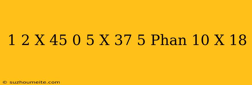 1/2 X 45 + 0 5 X 37 + 5 Phần 10 X 18