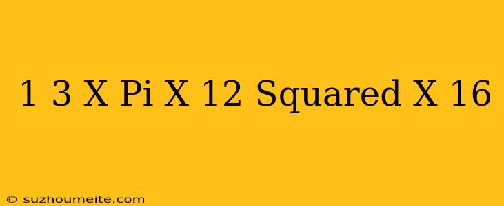 1/3 X Pi X 12 Squared X 16