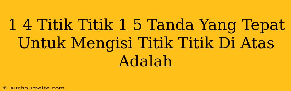 1/4 Titik-titik 1/5 Tanda Yang Tepat Untuk Mengisi Titik-titik Di Atas Adalah