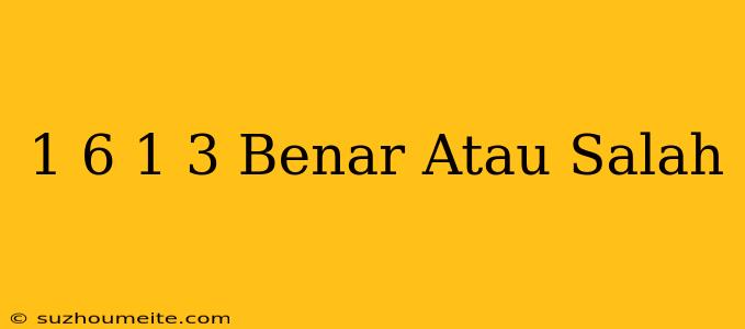 1/6 1/3 Benar Atau Salah