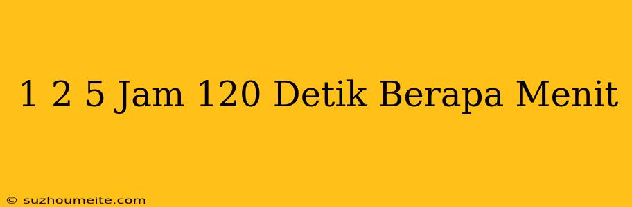 1 2/5 Jam 120 Detik Berapa Menit