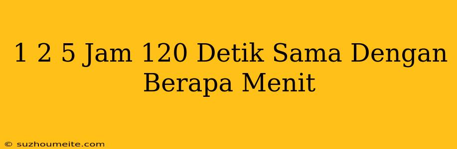 1 2/5 Jam 120 Detik Sama Dengan Berapa Menit