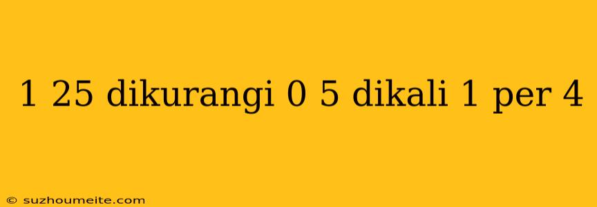 1 25 Dikurangi 0 5 Dikali 1 Per 4