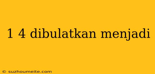 1 4 Dibulatkan Menjadi