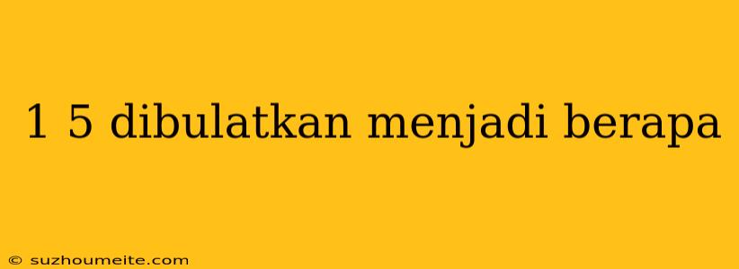 1 5 Dibulatkan Menjadi Berapa