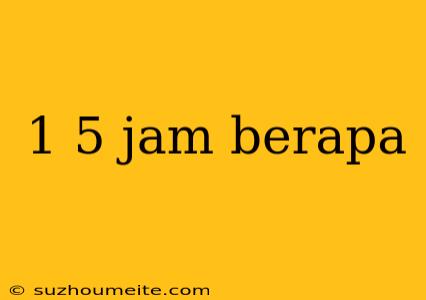 1 5 Jam Berapa