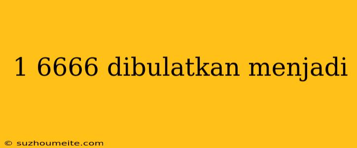 1 6666 Dibulatkan Menjadi