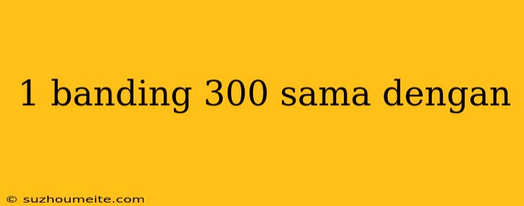 1 Banding 300 Sama Dengan