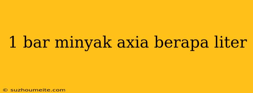 1 Bar Minyak Axia Berapa Liter