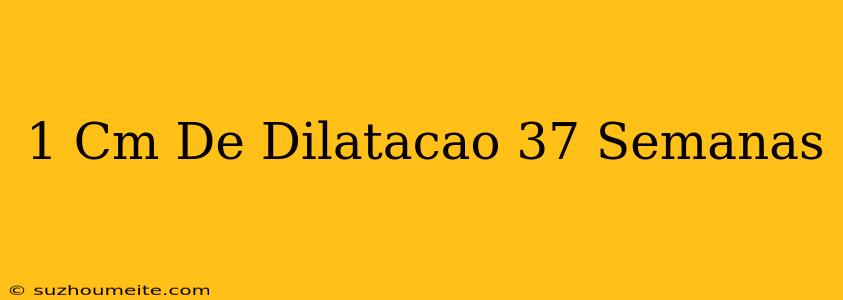 1 Cm De Dilatação 37 Semanas