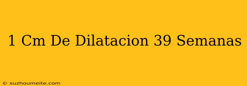 1 Cm De Dilatación 39 Semanas