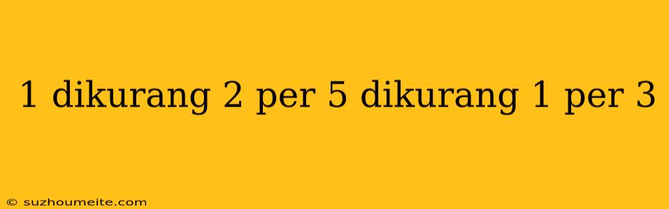 1 Dikurang 2 Per 5 Dikurang 1 Per 3