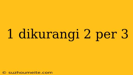 1 Dikurangi 2 Per 3