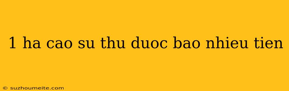 1 Ha Cao Su Thu Duoc Bao Nhieu Tien