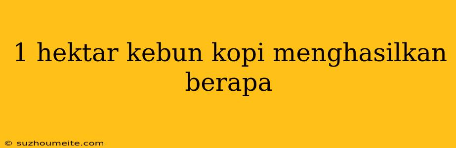 1 Hektar Kebun Kopi Menghasilkan Berapa