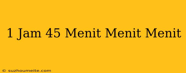 1 Jam 45 Menit = Menit + Menit