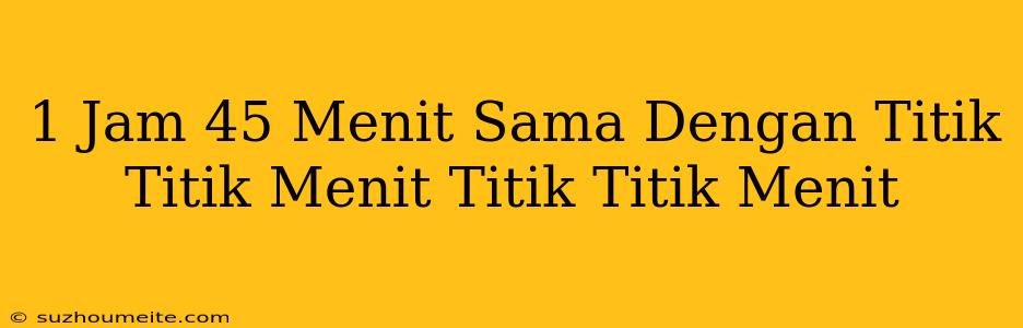 1 Jam 45 Menit Sama Dengan Titik-titik Menit + Titik-titik Menit