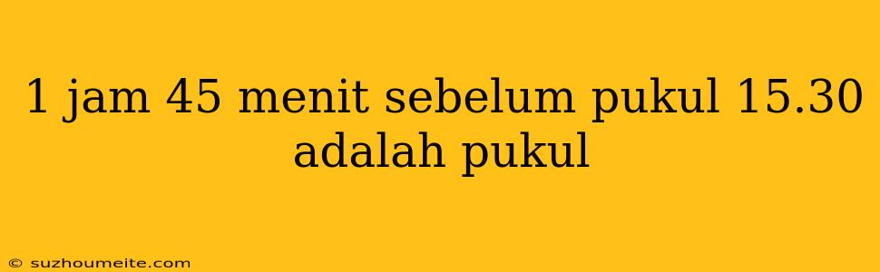 1 Jam 45 Menit Sebelum Pukul 15.30 Adalah Pukul