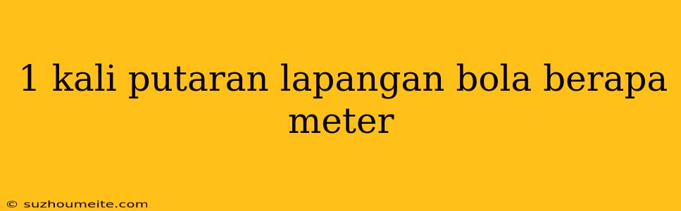 1 Kali Putaran Lapangan Bola Berapa Meter