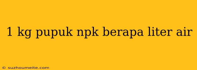 1 Kg Pupuk Npk Berapa Liter Air