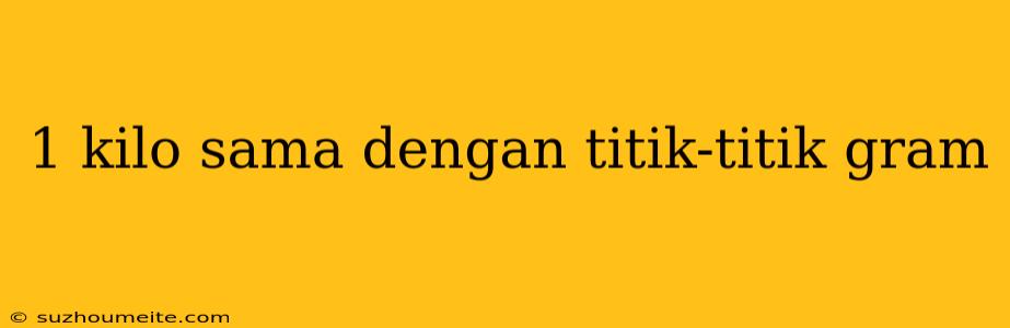 1 Kilo Sama Dengan Titik-titik Gram