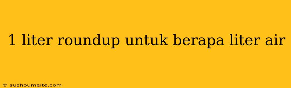 1 Liter Roundup Untuk Berapa Liter Air