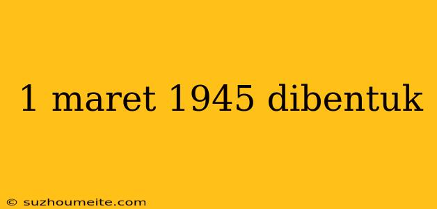 1 Maret 1945 Dibentuk