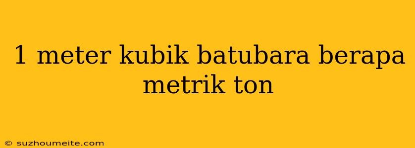 1 Meter Kubik Batubara Berapa Metrik Ton