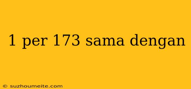 1 Per 173 Sama Dengan