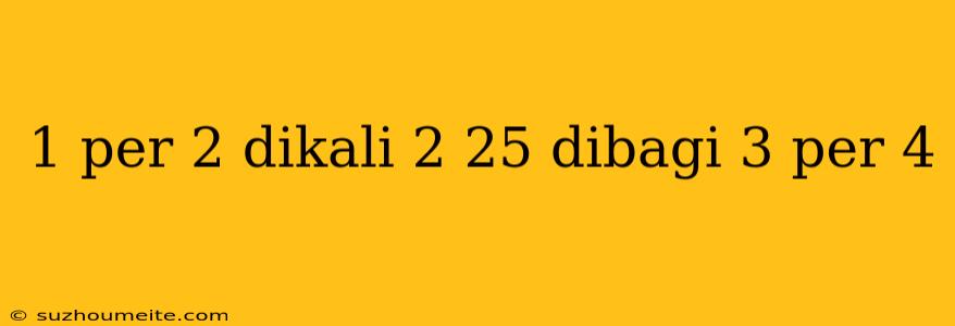 1 Per 2 Dikali 2 25 Dibagi 3 Per 4