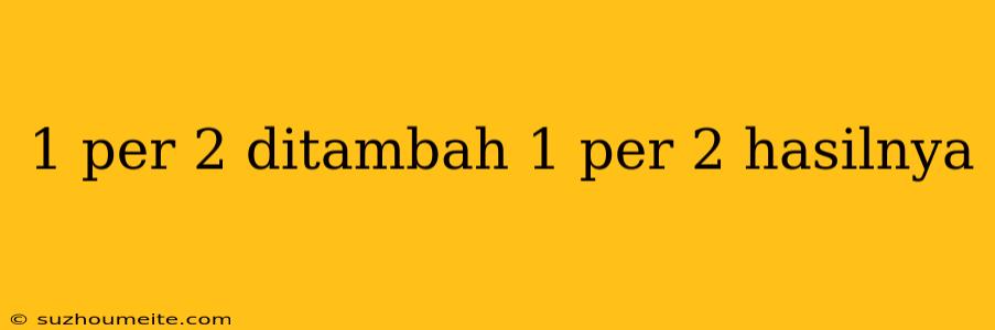 1 Per 2 Ditambah 1 Per 2 Hasilnya