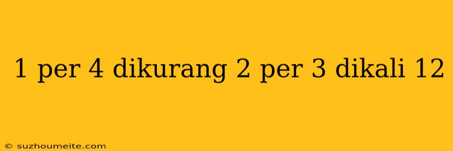 1 Per 4 Dikurang 2 Per 3 Dikali 12