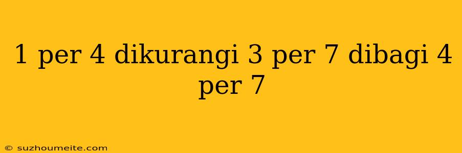 1 Per 4 Dikurangi 3 Per 7 Dibagi 4 Per 7