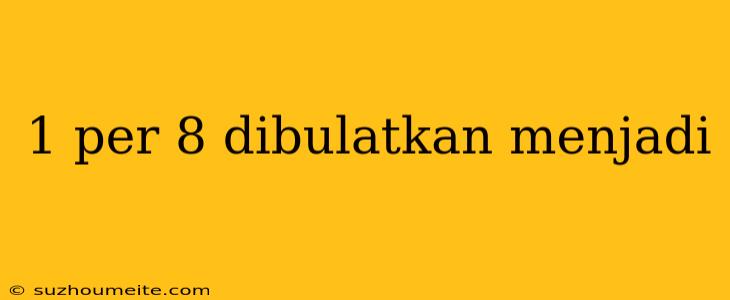 1 Per 8 Dibulatkan Menjadi