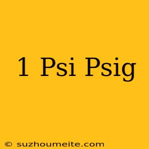 1 Psi = Psig