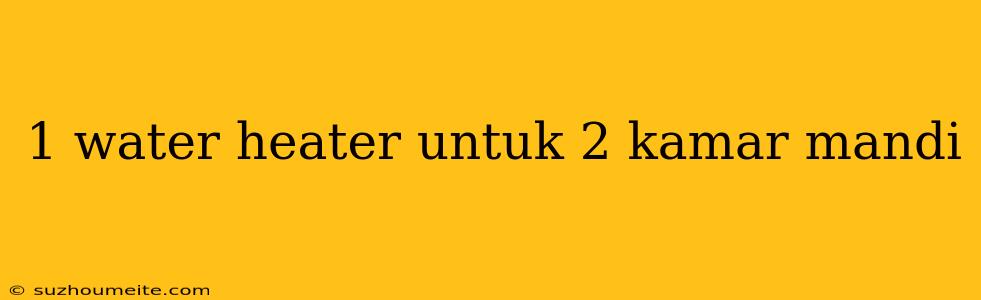 1 Water Heater Untuk 2 Kamar Mandi