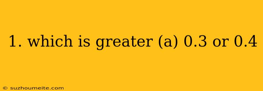 1. Which Is Greater (a) 0.3 Or 0.4