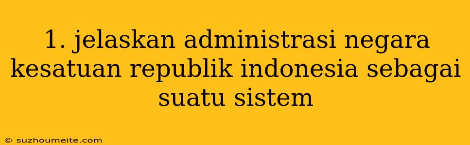 1. Jelaskan Administrasi Negara Kesatuan Republik Indonesia Sebagai Suatu Sistem