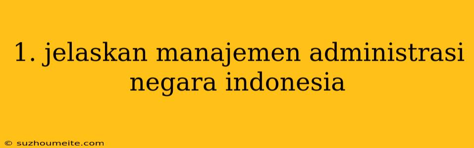 1. Jelaskan Manajemen Administrasi Negara Indonesia