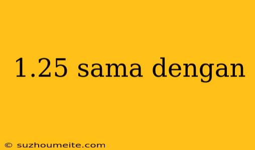 1.25 Sama Dengan