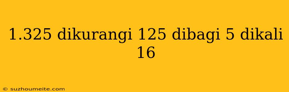 1.325 Dikurangi 125 Dibagi 5 Dikali 16