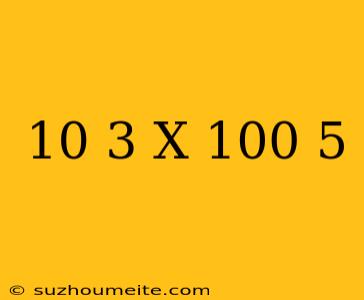 10^-3 X (10^0)^5