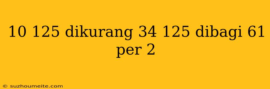 10 125 Dikurang 34 125 Dibagi 61 Per 2