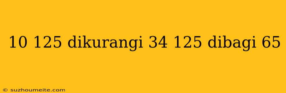 10 125 Dikurangi 34 125 Dibagi 65