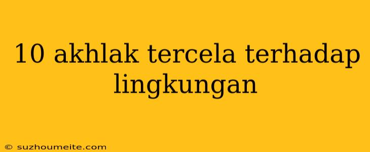 10 Akhlak Tercela Terhadap Lingkungan